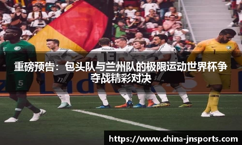 重磅预告：包头队与兰州队的极限运动世界杯争夺战精彩对决