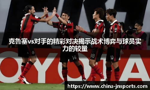 克鲁塞vs对手的精彩对决揭示战术博弈与球员实力的较量